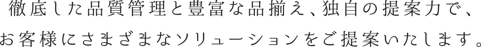 徹底した品質管理と豊富な品揃え、独自の提案力で、お客様にさまざまなソリューションをご提案いたします。