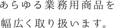 あらゆる業務用商品を幅広く取り扱います。